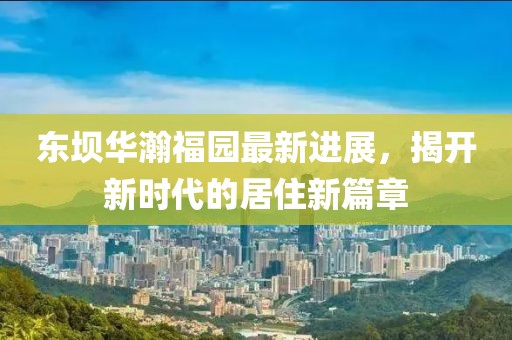 东坝华瀚福园最新进展，揭开新时代的居住新篇章