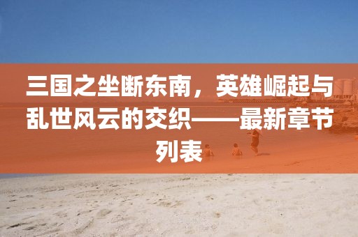 三国之坐断东南，英雄崛起与乱世风云的交织——最新章节列表