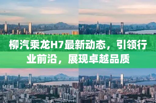 柳汽乘龙H7最新动态，引领行业前沿，展现卓越品质