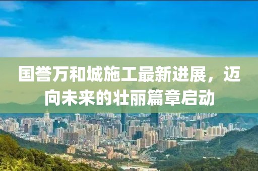 国誉万和城施工最新进展，迈向未来的壮丽篇章启动