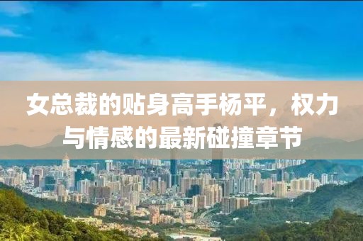 女总裁的贴身高手杨平，权力与情感的最新碰撞章节