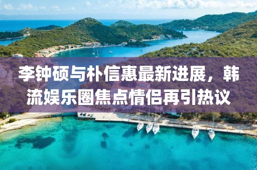 李钟硕与朴信惠最新进展，韩流娱乐圈焦点情侣再引热议