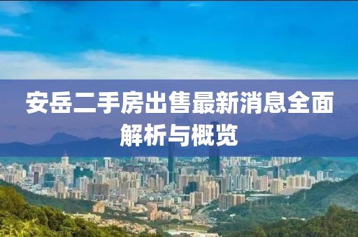 安岳二手房出售最新消息全面解析与概览