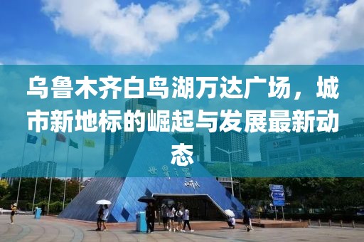 乌鲁木齐白鸟湖万达广场，城市新地标的崛起与发展最新动态
