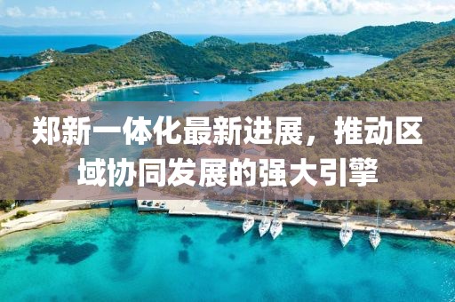 郑新一体化最新进展，推动区域协同发展的强大引擎