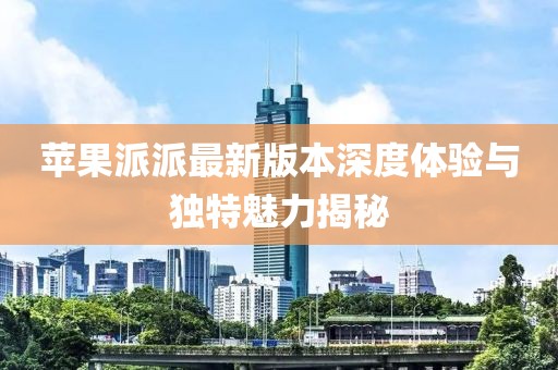 苹果派派最新版本深度体验与独特魅力揭秘