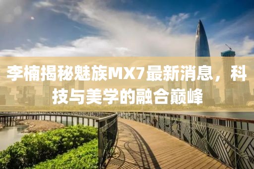 李楠揭秘魅族MX7最新消息，科技与美学的融合巅峰
