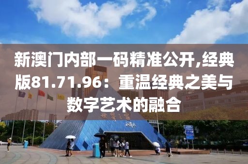 新澳门内部一码精准公开,经典版81.71.96：重温经典之美与数字艺术的融合