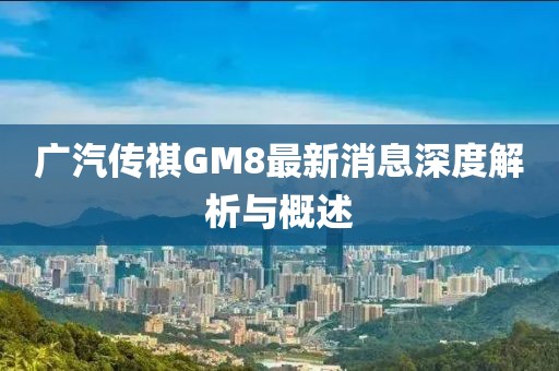 广汽传祺GM8最新消息深度解析与概述