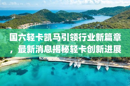 国六轻卡凯马引领行业新篇章，最新消息揭秘轻卡创新进展