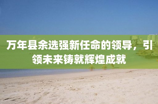 万年县余选强新任命的领导，引领未来铸就辉煌成就