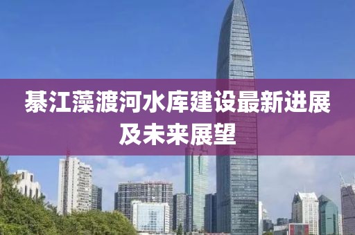 綦江藻渡河水库建设最新进展及未来展望