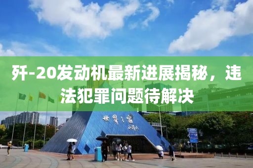 歼-20发动机最新进展揭秘，违法犯罪问题待解决