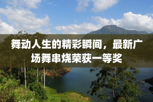舞动人生的精彩瞬间，最新广场舞串烧荣获一等奖