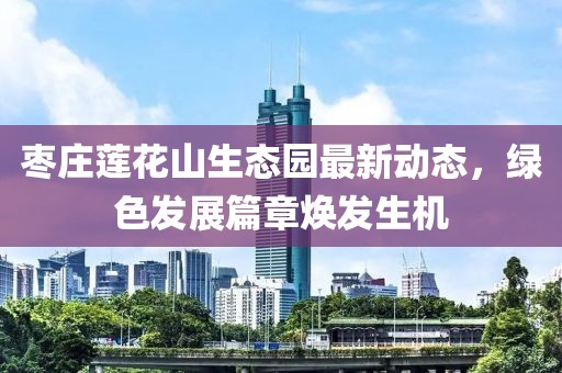 枣庄莲花山生态园最新动态，绿色发展篇章焕发生机