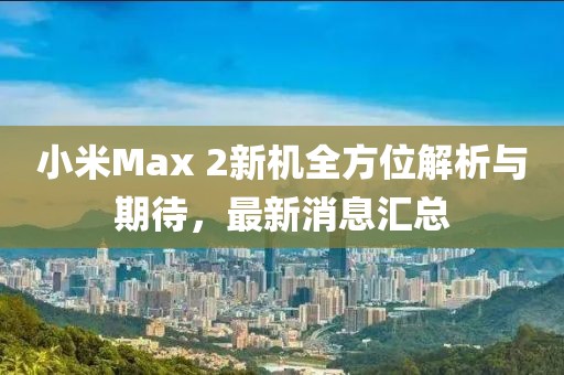 小米Max 2新机全方位解析与期待，最新消息汇总