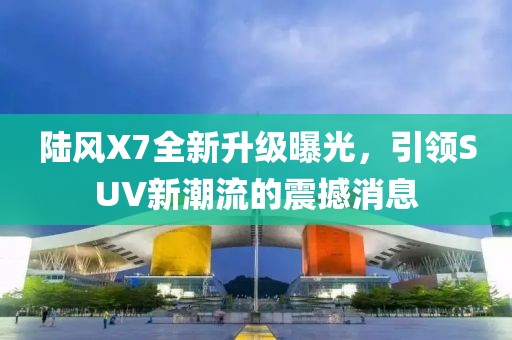 陆风X7全新升级曝光，引领SUV新潮流的震撼消息
