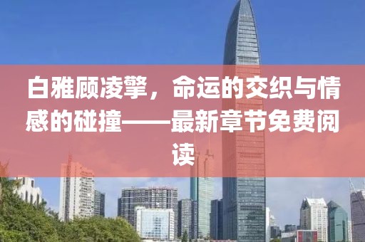白雅顾凌擎，命运的交织与情感的碰撞——最新章节免费阅读