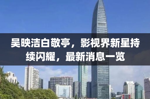 吴映洁白敬亭，影视界新星持续闪耀，最新消息一览