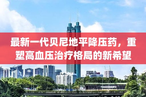最新一代贝尼地平降压药，重塑高血压治疗格局的新希望