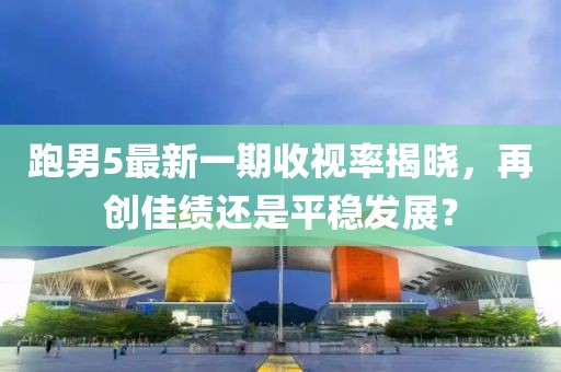跑男5最新一期收视率揭晓，再创佳绩还是平稳发展？