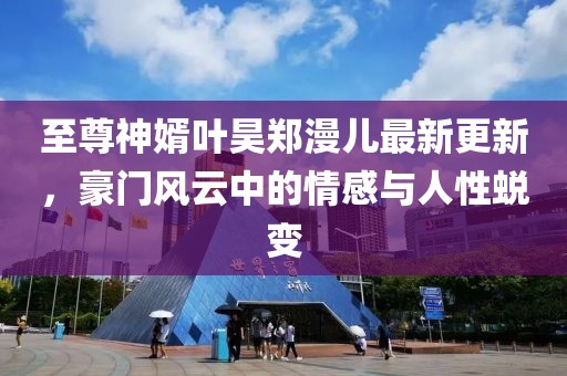至尊神婿叶昊郑漫儿最新更新，豪门风云中的情感与人性蜕变