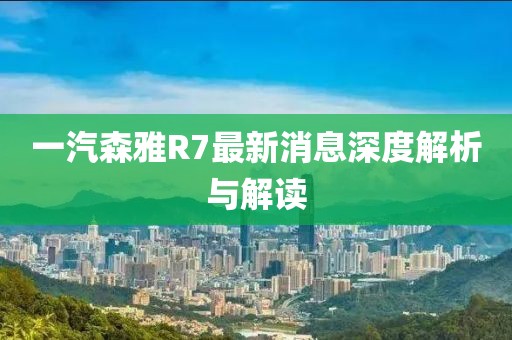 一汽森雅R7最新消息深度解析与解读
