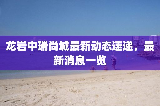 龙岩中瑞尚城最新动态速递，最新消息一览