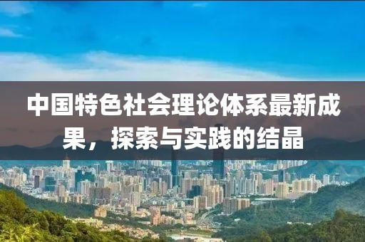 中国特色社会理论体系最新成果，探索与实践的结晶