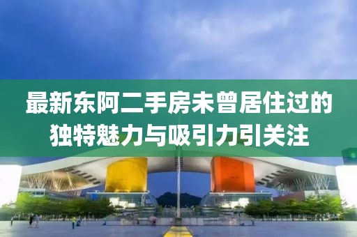 最新东阿二手房未曾居住过的独特魅力与吸引力引关注