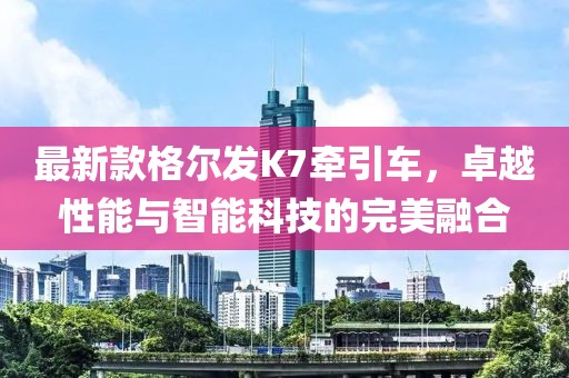 最新款格尔发K7牵引车，卓越性能与智能科技的完美融合