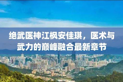 绝武医神江枫安佳琪，医术与武力的巅峰融合最新章节