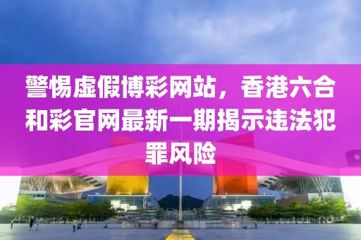 警惕虚假博彩网站，香港六合和彩官网最新一期揭示违法犯罪风险