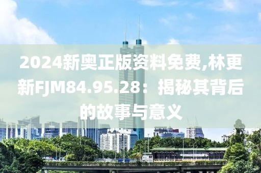 2024新奥正版资料免费,林更新FJM84.95.28：揭秘其背后的故事与意义