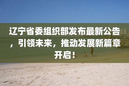 辽宁省委组织部发布最新公告，引领未来，推动发展新篇章开启！