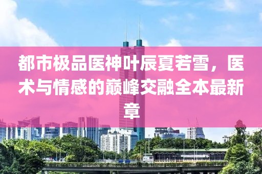 都市极品医神叶辰夏若雪，医术与情感的巅峰交融全本最新章
