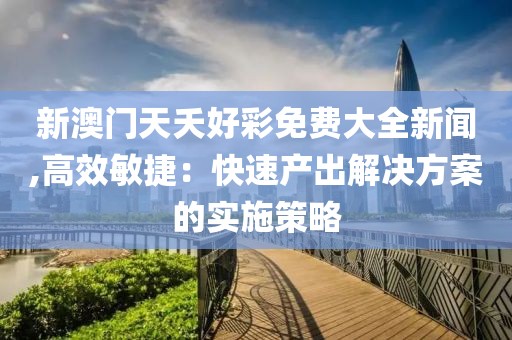新澳门天夭好彩免费大全新闻,高效敏捷：快速产出解决方案的实施策略