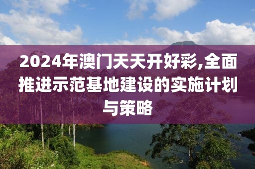 2024年澳门天天开好彩,全面推进示范基地建设的实施计划与策略