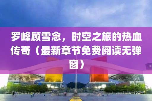 罗峰顾雪念，时空之旅的热血传奇（最新章节免费阅读无弹窗）