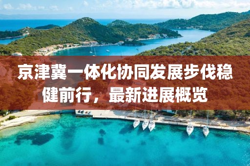 京津冀一体化协同发展步伐稳健前行，最新进展概览