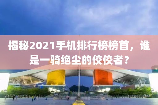 揭秘2021手机排行榜榜首，谁是一骑绝尘的佼佼者？