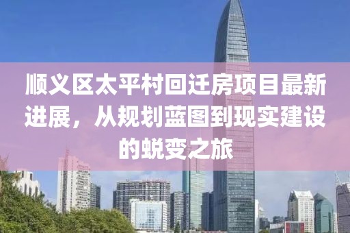 顺义区太平村回迁房项目最新进展，从规划蓝图到现实建设的蜕变之旅