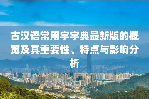 古汉语常用字字典最新版的概览及其重要性、特点与影响分析