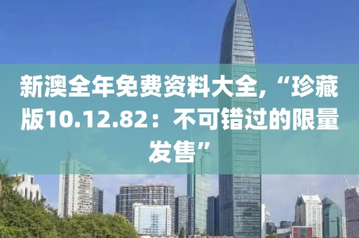 新澳全年免费资料大全,“珍藏版10.12.82：不可错过的限量发售”