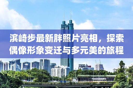 滨崎步最新胖照片亮相，探索偶像形象变迁与多元美的旅程