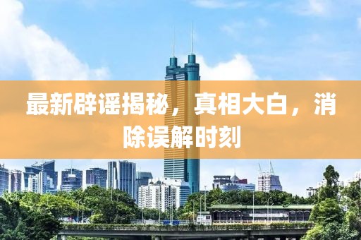 最新辟谣揭秘，真相大白，消除误解时刻