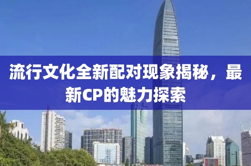 流行文化全新配对现象揭秘，最新CP的魅力探索