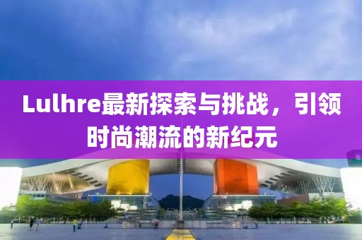 Lulhre最新探索与挑战，引领时尚潮流的新纪元