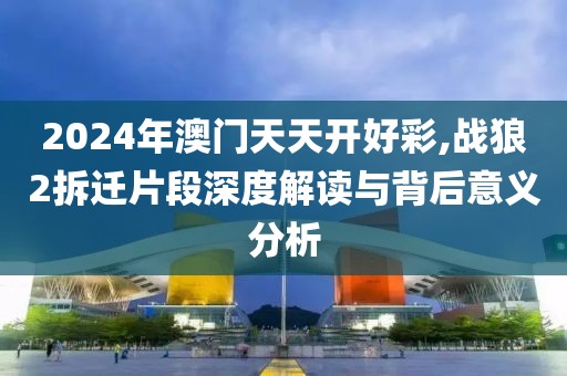 2024年澳门天天开好彩,战狼2拆迁片段深度解读与背后意义分析