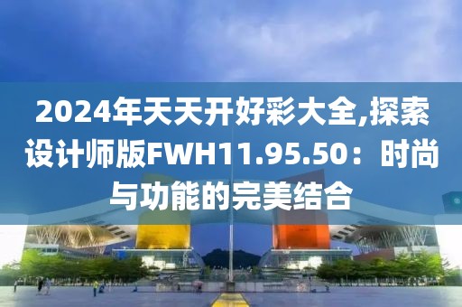2024年天天开好彩大全,探索设计师版FWH11.95.50：时尚与功能的完美结合